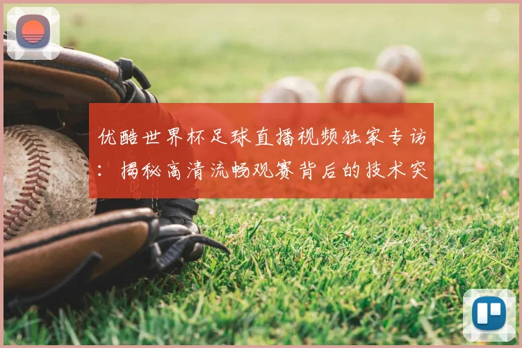 优酷世界杯足球直播视频独家专访：揭秘高清流畅观赛背后的技术突破