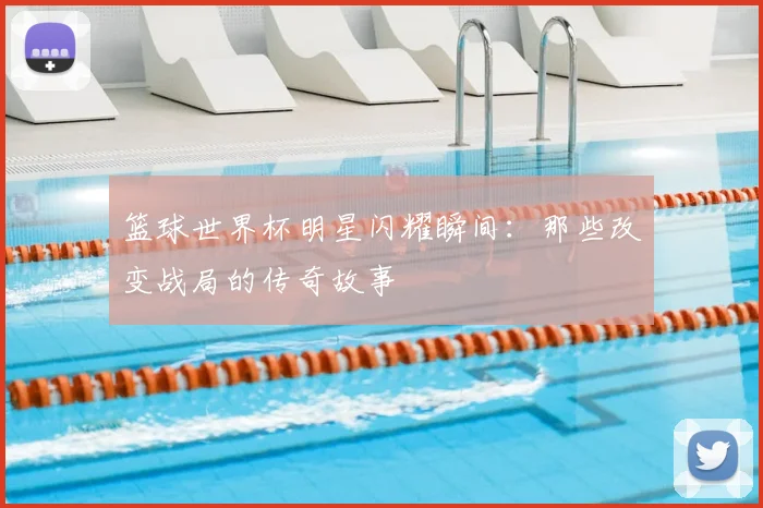 篮球世界杯明星闪耀瞬间：那些改变战局的传奇故事
