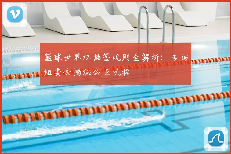 篮球世界杯抽签规则全解析：专访组委会揭秘公正流程