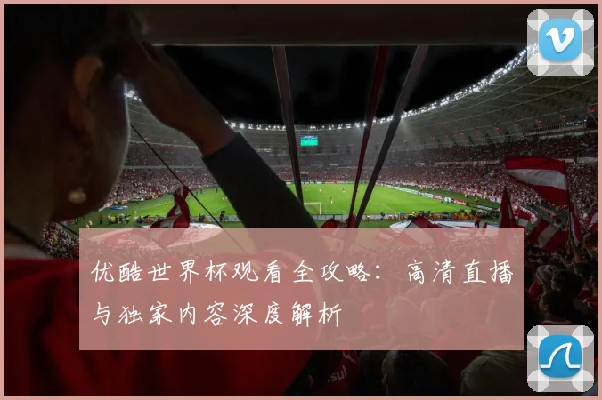 优酷世界杯观看全攻略：高清直播与独家内容深度解析