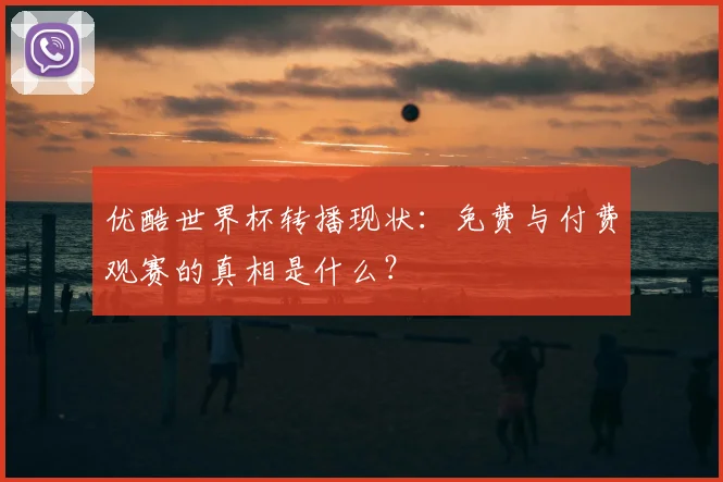 优酷世界杯转播现状：免费与付费观赛的真相是什么？