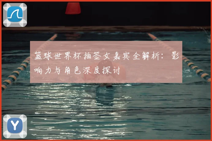 篮球世界杯抽签女嘉宾全解析：影响力与角色深度探讨