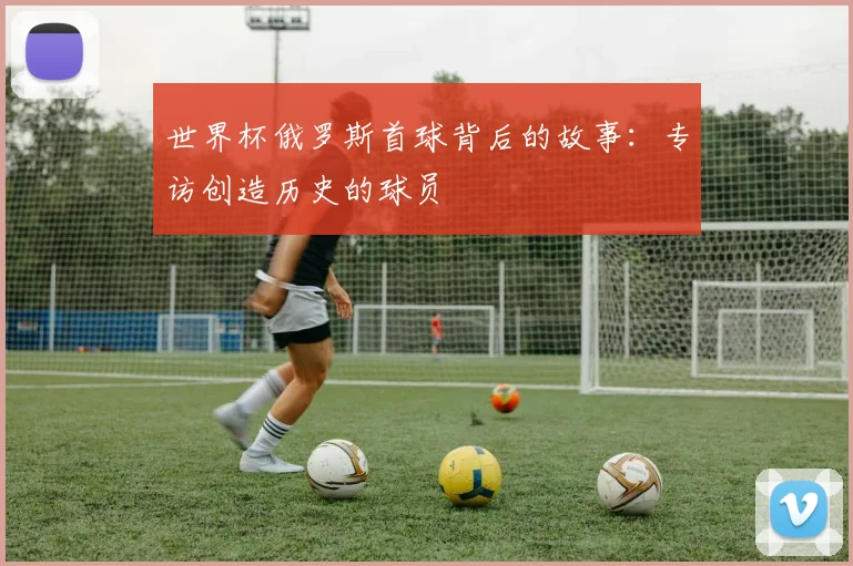 世界杯俄罗斯首球背后的故事：专访创造历史的球员