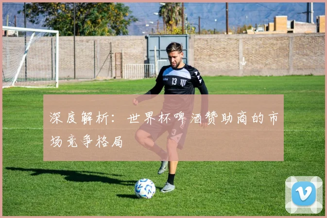 深度解析：世界杯啤酒赞助商的市场竞争格局