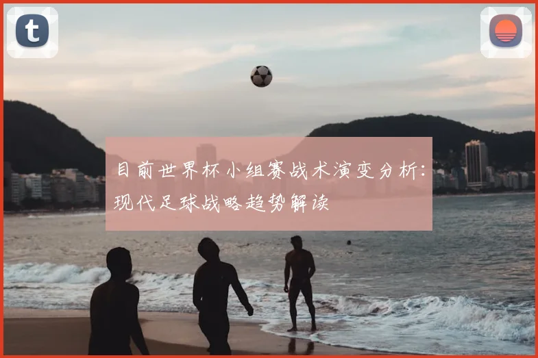 目前世界杯小组赛战术演变分析：现代足球战略趋势解读