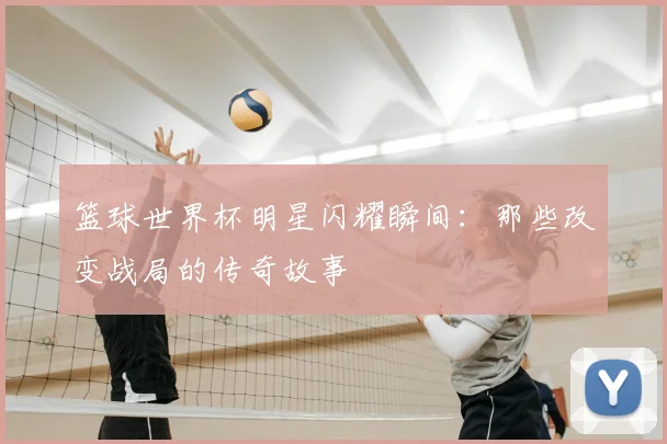 篮球世界杯明星闪耀瞬间：那些改变战局的传奇故事
