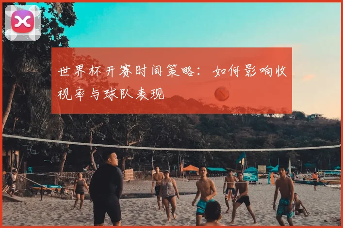 世界杯开赛时间策略：如何影响收视率与球队表现