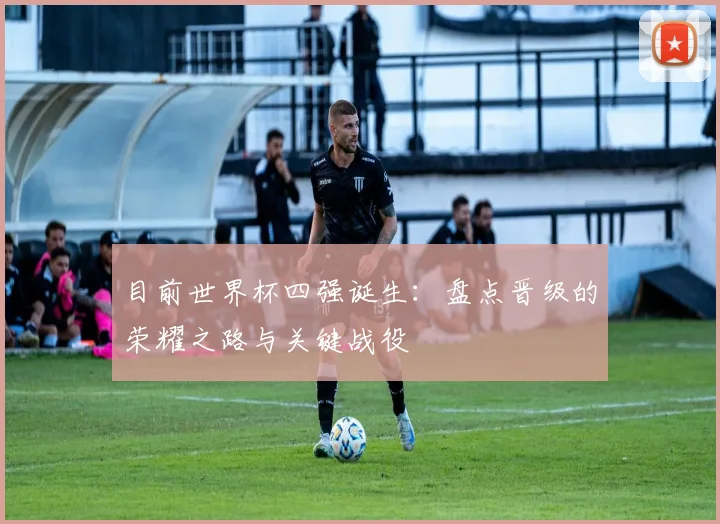 目前世界杯四强诞生:盘点晋级的荣耀之路与关键战役