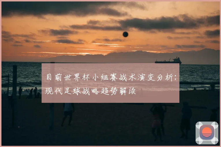 目前世界杯小组赛战术演变分析：现代足球战略趋势解读