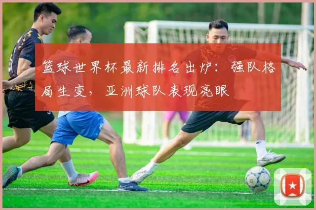 篮球世界杯最新排名出炉：强队格局生变，亚洲球队表现亮眼