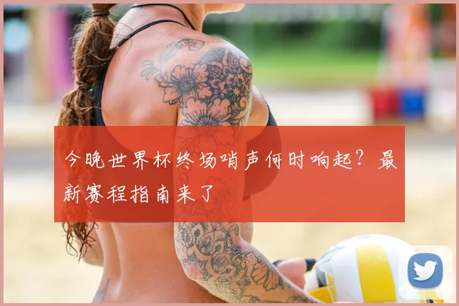 今晚世界杯终场哨声何时响起?最新赛程指南来了