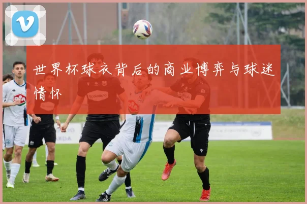 世界杯球衣背后的商业博弈与球迷情怀