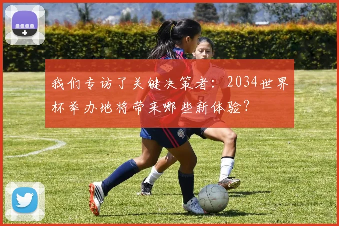 我们专访了关键决策者：2034世界杯举办地将带来哪些新体验？