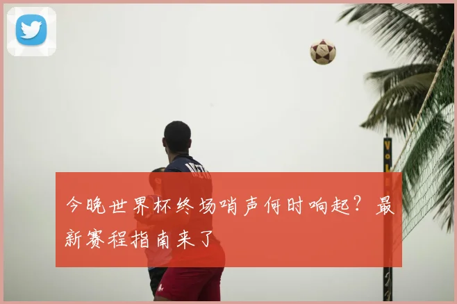 今晚世界杯终场哨声何时响起?最新赛程指南来了