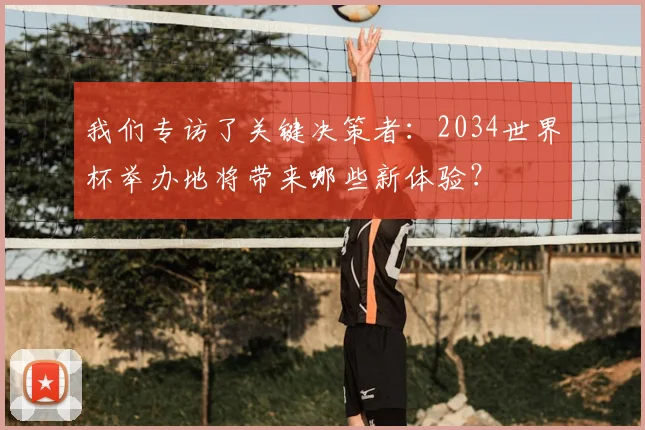 我们专访了关键决策者：2034世界杯举办地将带来哪些新体验？