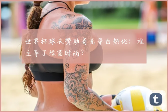 世界杯球衣赞助商竞争白热化：谁主导了绿茵时尚？
