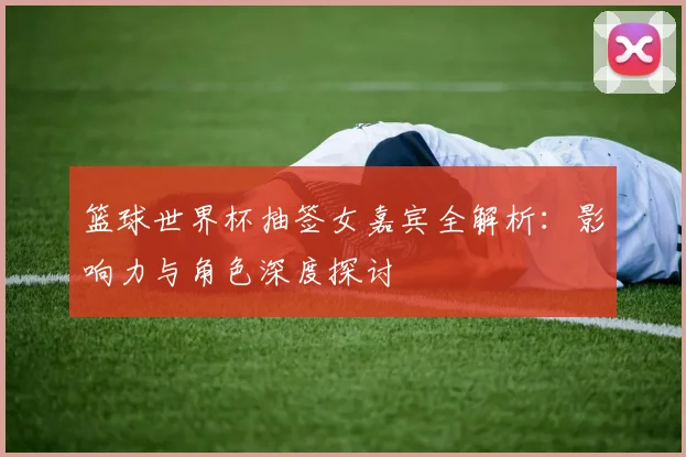 篮球世界杯抽签女嘉宾全解析:影响力与角色深度探讨