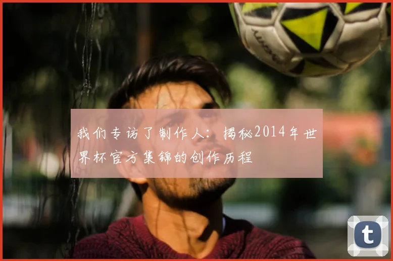 我们专访了制作人：揭秘2014年世界杯官方集锦的创作历程
