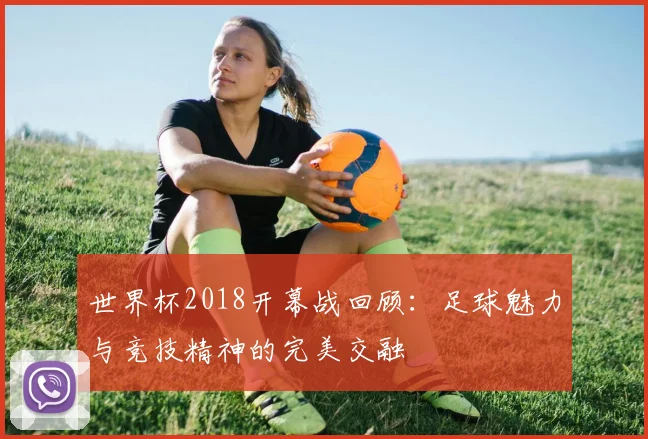 世界杯2018开幕战回顾：足球魅力与竞技精神的完美交融